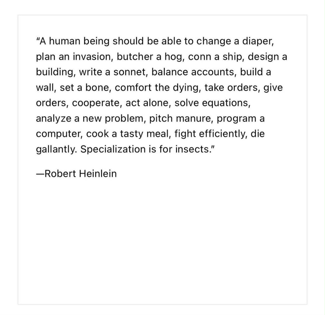 "A human being should be able to change a diaper, plan an invasion, butcher a hog, conn a ship, design a building, write a sonnet, balance accounts, build a wall, set a bone, comfort the dying, take orders, give orders, cooperate, act alone, solve equations, analyze a new problem, pitch manure, program a computer, cook a tasty meal, fight efficiently, die gallantly. Specialization is for insects." —Robert Heinlein